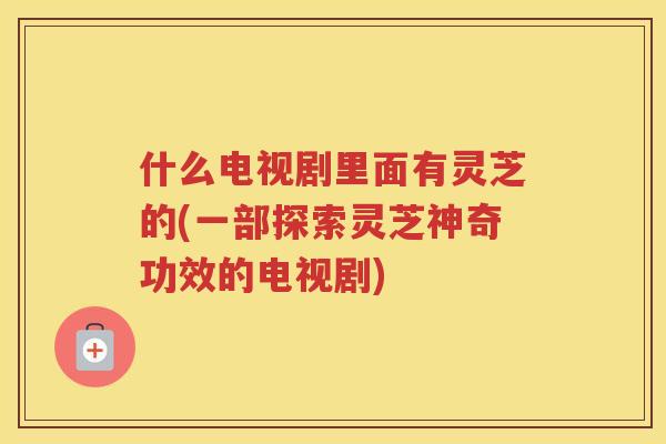 什么电视剧里面有灵芝的(一部探索灵芝神奇功效的电视剧)