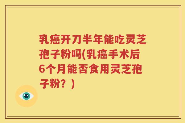 乳开刀半年能吃灵芝孢子粉吗(乳手术后6个月能否食用灵芝孢子粉？)