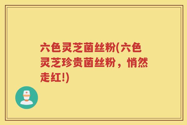 六色灵芝菌丝粉(六色灵芝珍贵菌丝粉,悄然走红!) 六色灵芝菌丝粉(六色灵芝珍贵菌丝粉,悄然走红!)