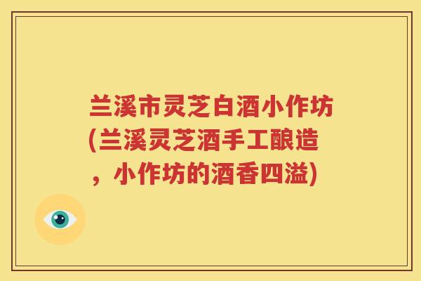 兰溪市灵芝白酒小作坊(兰溪灵芝酒手工酿造,小作坊的酒香四溢) 兰溪市灵芝白酒小作坊(兰溪灵芝酒手工酿造,小作坊的酒香四溢)