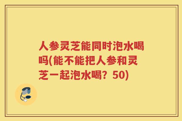 人参灵芝能同时泡水喝吗(能不能把人参和灵芝一起泡水喝？50)