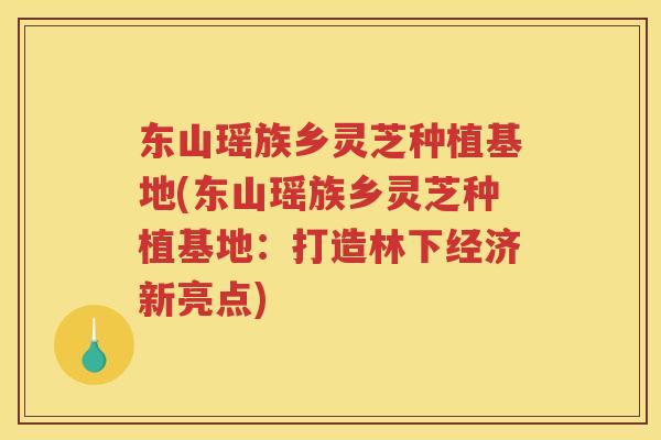 东山瑶族乡灵芝种植基地(东山瑶族乡灵芝种植基地：打造林下经济新亮点)