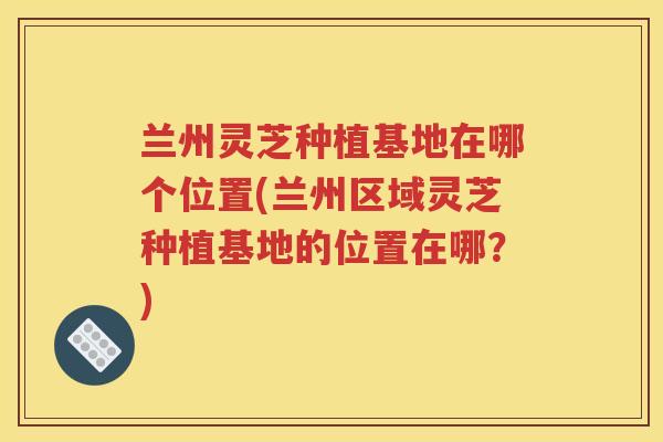 兰州灵芝种植基地在哪个位置(兰州区域灵芝种植基地的位置在哪？)