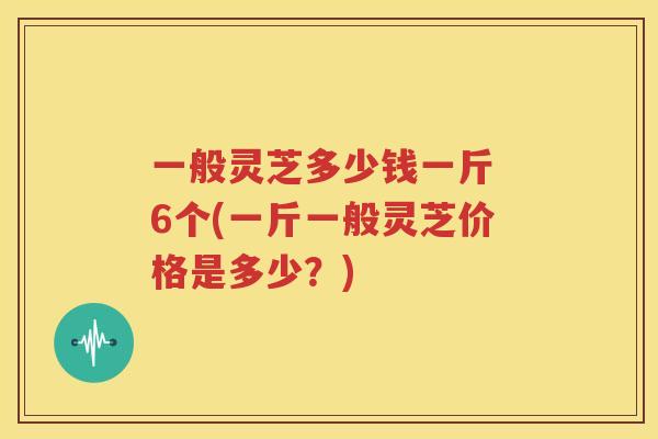 一般灵芝多少钱一斤 6个(一斤一般灵芝价格是多少？)