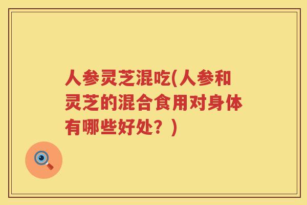 人参灵芝混吃(人参和灵芝的混合食用对身体有哪些好处？)