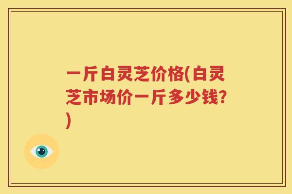 一斤白灵芝价格(白灵芝市场价一斤多少钱?) 一斤白灵芝价格(白灵芝市场价一斤多少钱?)