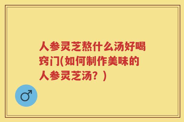 人参灵芝熬什么汤好喝窍门(如何制作美味的人参灵芝汤?) 人参灵芝熬什么汤好喝窍门(如何制作美味的人参灵芝汤?)