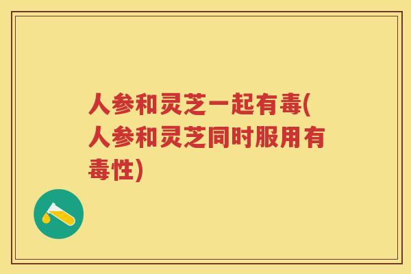 人参和灵芝一起有毒(人参和灵芝同时服用有毒性)