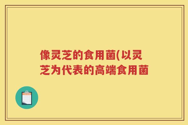 像灵芝的食用菌(以灵芝为代表的高端食用菌