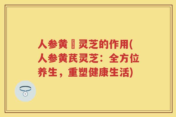 人参黄茋灵芝的作用(人参黄芪灵芝：全方位养生，重塑健康生活)