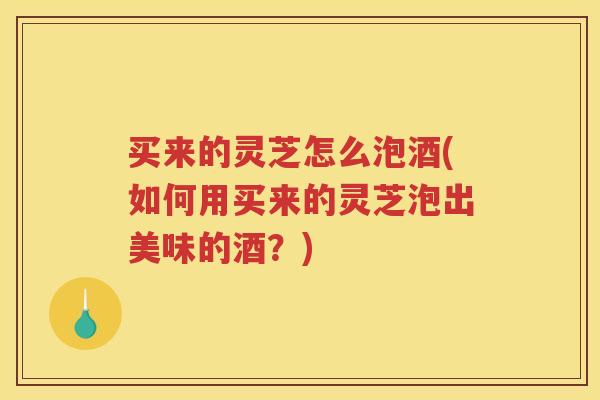 买来的灵芝怎么泡酒(如何用买来的灵芝泡出美味的酒？)