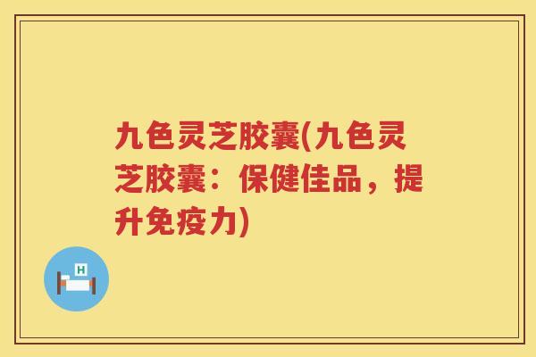 九色灵芝胶囊(九色灵芝胶囊：保健佳品，提升免疫力)