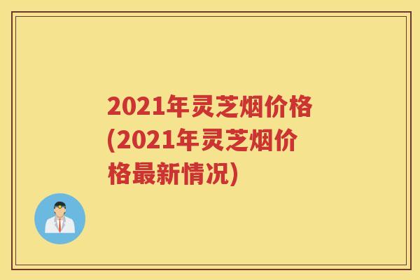 2021年灵芝烟价格(2021年灵芝烟价格新情况)