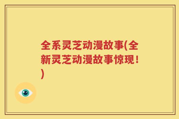 全系灵芝动漫故事(全新灵芝动漫故事惊现!) 全系灵芝动漫故事(全新灵芝动漫故事惊现!)