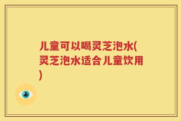 儿童可以喝灵芝泡水(灵芝泡水适合儿童饮用)