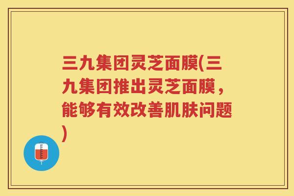 三九集团灵芝面膜(三九集团推出灵芝面膜，能够有效改善问题)