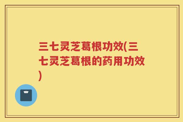 三七灵芝葛根功效(三七灵芝葛根的药用功效)