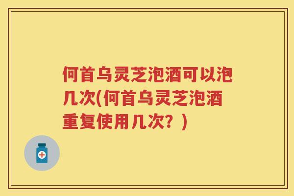 何首乌灵芝泡酒可以泡几次(何首乌灵芝泡酒重复使用几次？)
