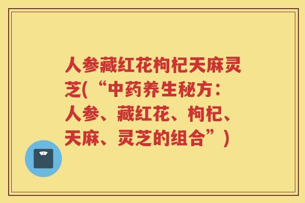 人参藏红花枸杞天麻灵芝(“养生秘方：人参、藏红花、枸杞、天麻、灵芝的组合”)