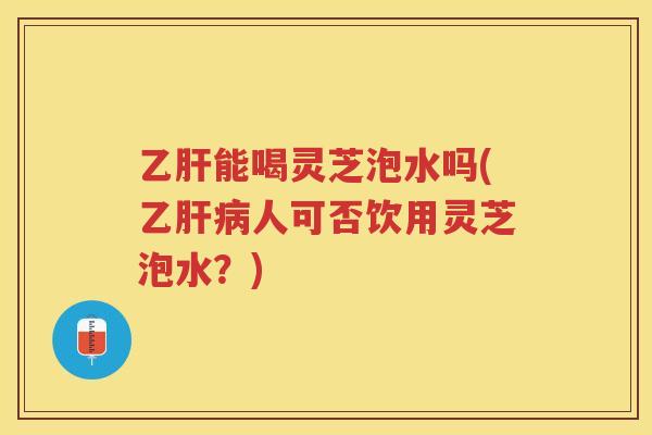 能喝灵芝泡水吗(乙人可否饮用灵芝泡水？)