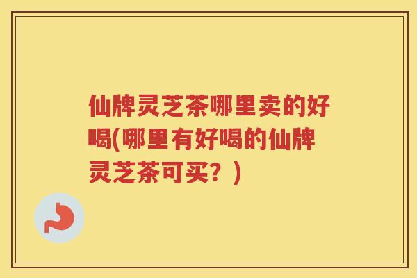 仙牌灵芝茶哪里卖的好喝(哪里有好喝的仙牌灵芝茶可买？)