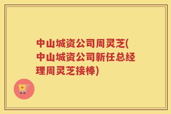 中山城资公司周灵芝(中山城资公司新任总经理周灵芝接棒)