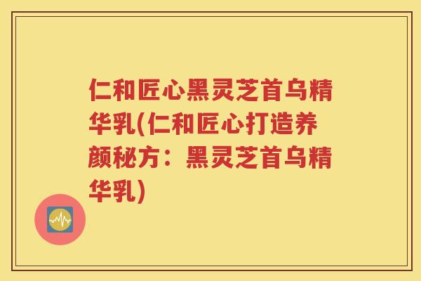 仁和匠心黑灵芝首乌精华乳(仁和匠心打造养颜秘方：黑灵芝首乌精华乳)