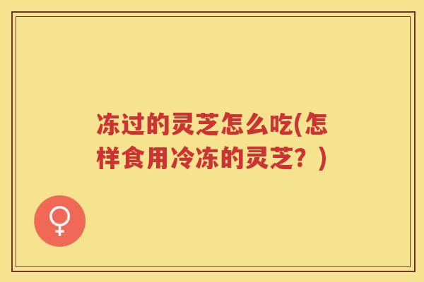 冻过的灵芝怎么吃(怎样食用冷冻的灵芝?) 冻过的灵芝怎么吃(怎样食用冷冻的灵芝?)