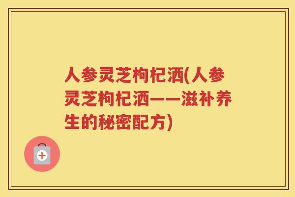 人参灵芝枸杞洒(人参灵芝枸杞洒——滋补养生的秘密配方)