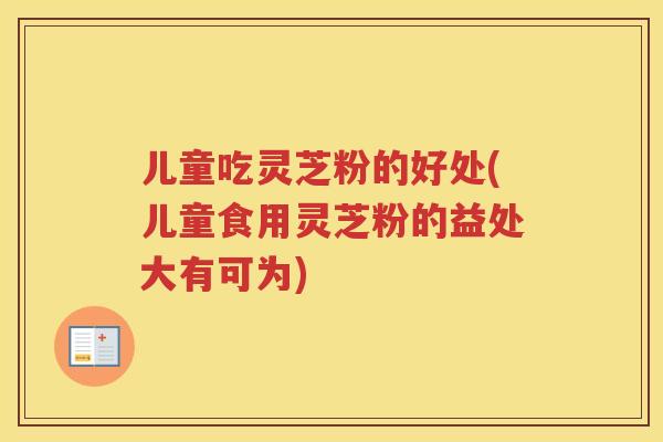 儿童吃灵芝粉的好处(儿童食用灵芝粉的益处大有可为)