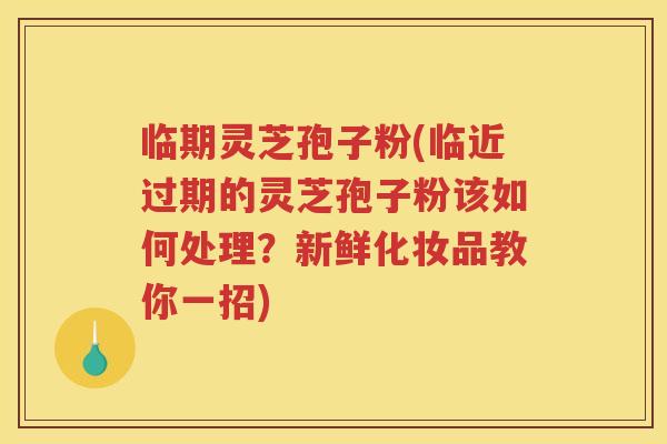 临期灵芝孢子粉(临近过期的灵芝孢子粉该如何处理？新鲜化妆品教你一招)