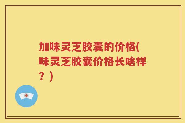 加味灵芝胶囊的价格(味灵芝胶囊价格长啥样?) 加味灵芝胶囊的价格(味灵芝胶囊价格长啥样?)