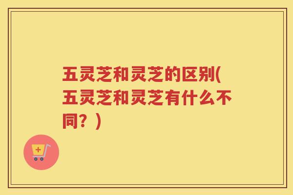 五灵芝和灵芝的区别(五灵芝和灵芝有什么不同？)