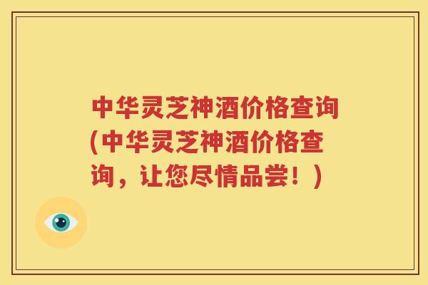 中华灵芝神酒价格查询(中华灵芝神酒价格查询,让您尽情品尝!) 中华灵芝神酒价格查询(中华灵芝神酒价格查询,让您尽情品尝!)