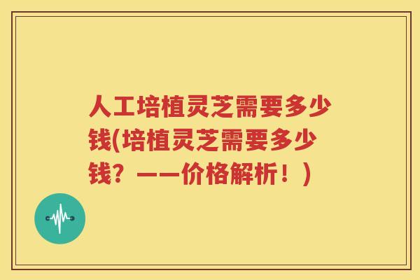人工培植灵芝需要多少钱(培植灵芝需要多少钱？——价格解析！)