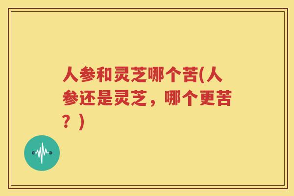 人参和灵芝哪个苦(人参还是灵芝，哪个更苦？)