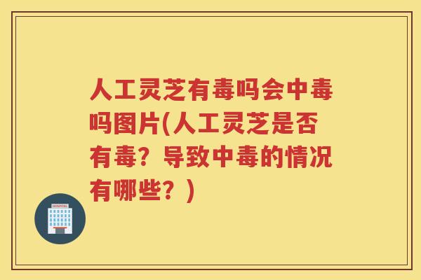 人工灵芝有毒吗会中毒吗图片(人工灵芝是否有毒？导致中毒的情况有哪些？)