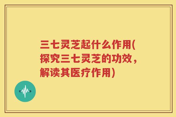 三七灵芝起什么作用(探究三七灵芝的功效，解读其医疗作用)