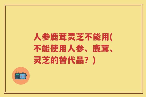 人参鹿茸灵芝不能用(不能使用人参、鹿茸、灵芝的替代品？)
