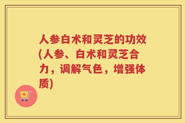 人参白术和灵芝的功效(人参、白术和灵芝合力，调解气色，增强体质)