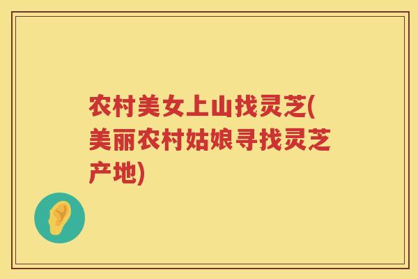 农村美女上山找灵芝(美丽农村姑娘寻找灵芝产地) 农村美女上山找灵芝(美丽农村姑娘寻找灵芝产地)