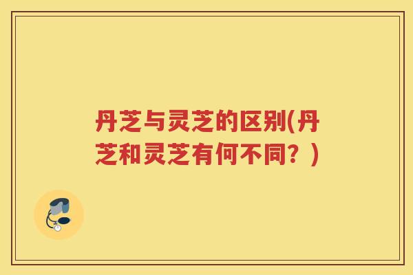 丹芝与灵芝的区别(丹芝和灵芝有何不同？)