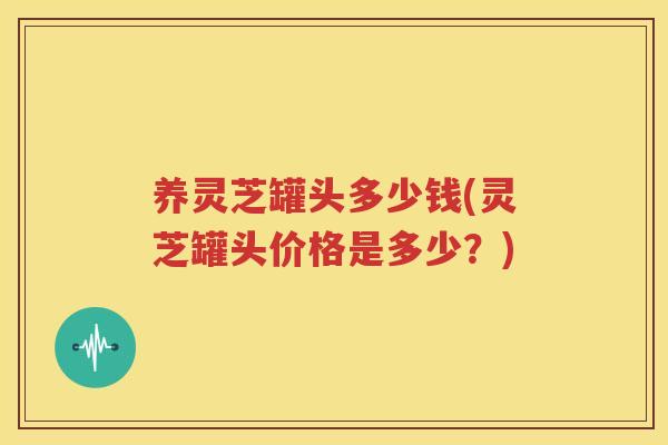 养灵芝罐头多少钱(灵芝罐头价格是多少？)