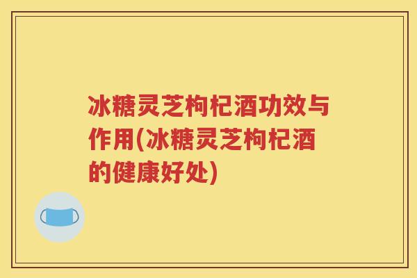 冰糖灵芝枸杞酒功效与作用(冰糖灵芝枸杞酒的健康好处)