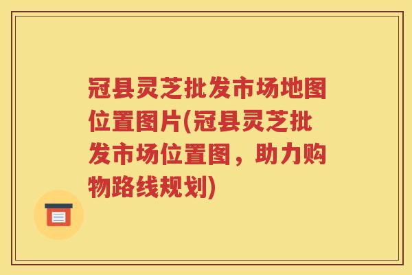 冠县灵芝批发市场地图位置图片(冠县灵芝批发市场位置图，助力购物路线规划)