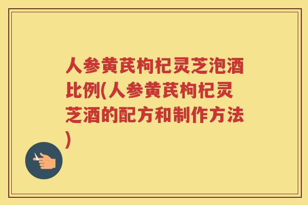 人参黄芪枸杞灵芝泡酒比例(人参黄芪枸杞灵芝酒的配方和制作方法)