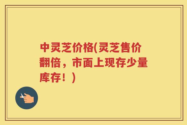 中灵芝价格(灵芝售价翻倍，市面上现存少量库存！)