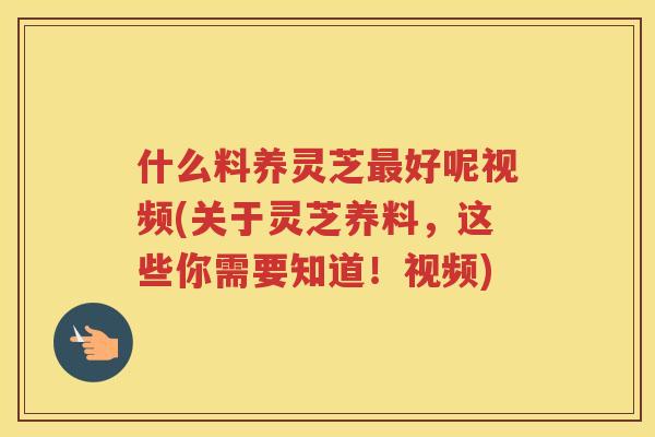 什么料养灵芝好呢视频(关于灵芝养料，这些你需要知道！视频)