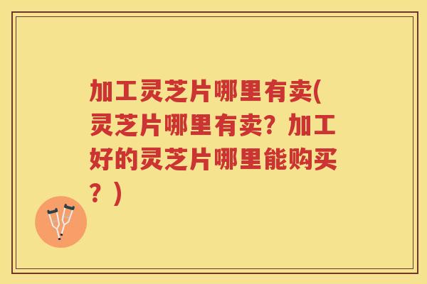 加工灵芝片哪里有卖(灵芝片哪里有卖？加工好的灵芝片哪里能购买？)