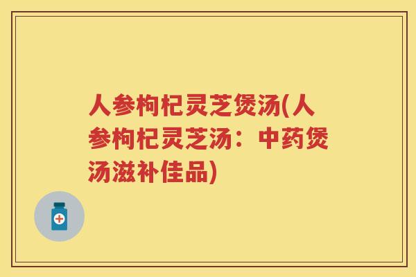 人参枸杞灵芝煲汤(人参枸杞灵芝汤:煲汤滋补佳品) 人参枸杞灵芝煲汤(人参枸杞灵芝汤:煲汤滋补佳品)